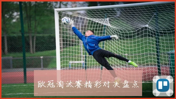 欧冠淘汰赛精彩对决盘点